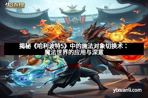 揭秘《哈利波特5》中的施法对象切换术：魔法世界的应用与深意